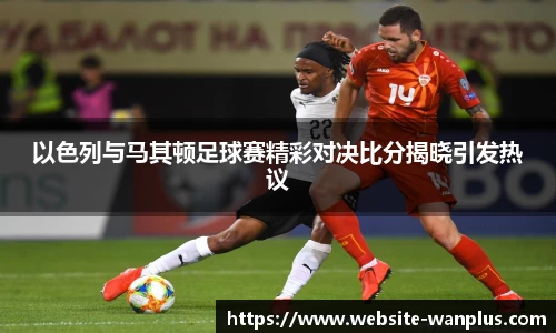 以色列与马其顿足球赛精彩对决比分揭晓引发热议